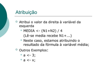 Atribuição
 Atribui o valor da direita à variável da
esquerda
 MEDIA <- (N1+N2) / 4
(Lê-se media recebe N1+...)
 Neste caso, estamos atribuindo o
resultado da fórmula à variável média;
 Outros Exemplos:
 a <- 3;
 a <- x;
 