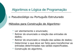Algoritmos e Lógica de Programação
o Pseudocódigo ou Português Estruturado
Métodos para Construção de Algoritmo:
 Ler atentamente o enunciado;
 Retirar do enunciado a relação das entradas de
dados;
 Retirar do enunciado a relação das saídas de dados;
 Determinar o que deve ser feito para transformar as
entradas determinadas nas saídas especificadas.
 Construção do algoritmo.
 