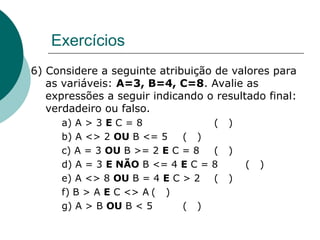 Exercícios
6) Considere a seguinte atribuição de valores para
as variáveis: A=3, B=4, C=8. Avalie as
expressões a seguir indicando o resultado final:
verdadeiro ou falso.
a) A > 3 E C = 8 ( )
b) A <> 2 OU B <= 5 ( )
c) A = 3 OU B >= 2 E C = 8 ( )
d) A = 3 E NÃO B <= 4 E C = 8 ( )
e) A <> 8 OU B = 4 E C > 2 ( )
f) B > A E C <> A ( )
g) A > B OU B < 5 ( )
 
