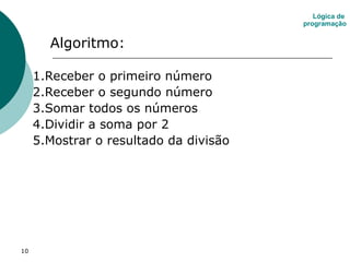 10
Algoritmo:
1.Receber o primeiro número
2.Receber o segundo número
3.Somar todos os números
4.Dividir a soma por 2
5.Mostrar o resultado da divisão
Lógica de
programação
 