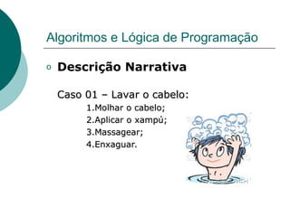 Algoritmos e Lógica de Programação
o Descrição Narrativa
Caso 01 – Lavar o cabelo:
Caso 01 – Lavar o cabelo:
1.Molhar o cabelo;
1.Molhar o cabelo;
2.Aplicar o xampú;
2.Aplicar o xampú;
3.Massagear;
3.Massagear;
4.Enxaguar.
4.Enxaguar.
 