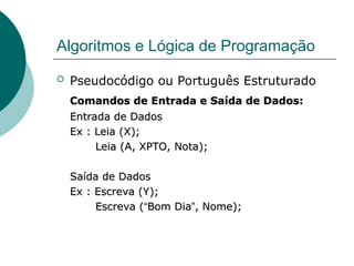 Algoritmos e Lógica de Programação
 Pseudocódigo ou Português Estruturado
Comandos de Entrada e Saída de Dados:
Comandos de Entrada e Saída de Dados:
Entrada de Dados
Entrada de Dados
Ex : Leia (X);
Ex : Leia (X);
Leia (A, XPTO, Nota);
Leia (A, XPTO, Nota);
Saída de Dados
Saída de Dados
Ex : Escreva (Y);
Ex : Escreva (Y);
Escreva (
Escreva (“
“Bom Dia
Bom Dia”
”, Nome);
, Nome);
 