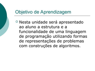 Objetivo de Aprendizagem
 Nesta unidade será apresentado
ao aluno a estrutura e a
funcionalidade de uma linguagem
de programação utilizando formas
de representações de problemas
com construções de algoritmos.
 