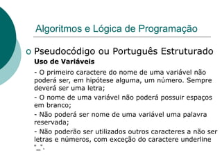 Algoritmos e Lógica de Programação
o Pseudocódigo ou Português Estruturado
Uso de Variáveis
Uso de Variáveis
- O primeiro caractere do nome de uma variável não
poderá ser, em hipótese alguma, um número. Sempre
deverá ser uma letra;
- O nome de uma variável não poderá possuir espaços
em branco;
- Não poderá ser nome de uma variável uma palavra
reservada;
- Não poderão ser utilizados outros caracteres a não ser
letras e números, com exceção do caractere underline
“_”.
 