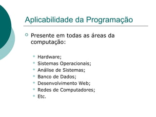 Aplicabilidade da Programação
 Presente em todas as áreas da
computação:
 Hardware;
 Sistemas Operacionais;
 Análise de Sistemas;
 Banco de Dados;
 Desenvolvimento Web;
 Redes de Computadores;
 Etc.
 