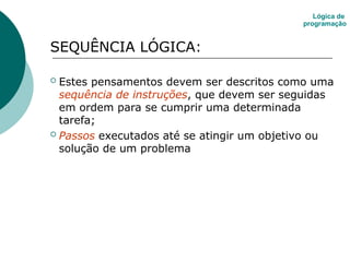 SEQUÊNCIA LÓGICA:
 Estes pensamentos devem ser descritos como uma
sequência de instruções, que devem ser seguidas
em ordem para se cumprir uma determinada
tarefa;
 Passos executados até se atingir um objetivo ou
solução de um problema
Lógica de
programação
 