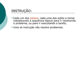 INSTRUÇÃO:
 Cada um dos passos, cada uma das ações a tomar
(obedecendo a sequência lógica) para ir resolvendo
o problema, ou para ir executando a tarefa;
 Uma só instrução não resolve problemas.
 