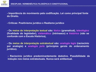 DISCIPLINA: HERMENÊUTICA FILOSÓFICA E CONSTITUCIONAL
- Os meios de interpretação textual são: léxico (gramatical), teleológico
(finalidade do legislador), sistemático (intrínseco) e histórico (não se
confunde com a Escola Histórica),
- Importância do movimento pela codificação. Lei como principal fonte
do Direito.
- Críticas: Positivismo jurídico x Realismo jurídico
- Os meios de interpretação extratextual são: analogia legis (raciocínio
por analogia) e analogia juris (princípios gerais do ordenamento
jurídico).
- Raciocínio jurídico predominantemente dedutivo. Possibilidade de
indução nos meios extratextuais. Nunca será antitextual.
 