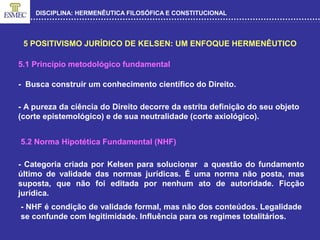 DISCIPLINA: HERMENÊUTICA FILOSÓFICA E CONSTITUCIONAL
5 POSITIVISMO JURÍDICO DE KELSEN: UM ENFOQUE HERMENÊUTICO
5.1 Princípio metodológico fundamental
- Busca construir um conhecimento científico do Direito.
- A pureza da ciência do Direito decorre da estrita definição do seu objeto
(corte epistemológico) e de sua neutralidade (corte axiológico).
5.2 Norma Hipotética Fundamental (NHF)
- Categoria criada por Kelsen para solucionar a questão do fundamento
último de validade das normas jurídicas. É uma norma não posta, mas
suposta, que não foi editada por nenhum ato de autoridade. Ficção
jurídica.
- NHF é condição de validade formal, mas não dos conteúdos. Legalidade
se confunde com legitimidade. Influência para os regimes totalitários.
 