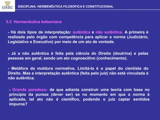 DISCIPLINA: HERMENÊUTICA FILOSÓFICA E CONSTITUCIONAL
5.3 Hermenêutica kelseniana
- Há dois tipos de interpretação: autêntica e não autêntica. A primeira é
realizada pelo órgão com competência para aplicar a norma (Judiciário,
Legislativo e Executivo) por meio de um ato de vontade.
- Já a não autêntica é feita pela ciência do Direito (doutrina) e pelas
pessoas em geral, sendo um ato cognoscitivo (conhecimento).
- Metáfora da moldura normativa. Limitá-la é o papel do cientista do
Direito. Mas a interpretação autêntica (feita pelo juiz) não está vinculada à
não autêntica.
- Grande paradoxo: de que adianta construir uma teoria com base no
princípio da pureza (dever ser) se no momento em que a norma é
aplicada, tal ato não é científico, podendo o juiz captar sentidos
impuros?
 