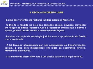 DISCIPLINA: HERMENÊUTICA FILOSÓFICA E CONSTITUCIONAL
6. ESCOLA DO DIREITO LIVRE
- É uma das vertentes do realismo jurídico criada na Alemanha.
- O Direito é nascido no seio das camadas sociais, devendo prevalecer
em relação ao direito legislado. Caso o legislador entenda que a norma é
injusta, poderá decidir contra a mesma (contra legem).
- Inspirou a criação da sociologia jurídica com a aproximação do Direito
com a sociedade.
- A lei torna-se ultrapassada por não acompanhar as transformações
sociais, o que gera instabilidade em lugar da segurança jurídica.
Predomínio da indução.
- Cria um direito alternativo, que é um direito paralelo ao legal (formal).
 