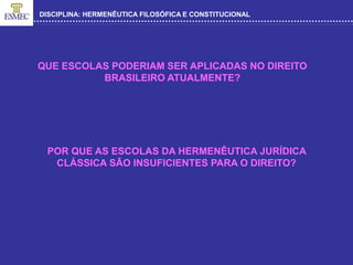 DISCIPLINA: HERMENÊUTICA FILOSÓFICA E CONSTITUCIONAL
QUE ESCOLAS PODERIAM SER APLICADAS NO DIREITO
BRASILEIRO ATUALMENTE?
POR QUE AS ESCOLAS DA HERMENÊUTICA JURÍDICA
CLÁSSICA SÃO INSUFICIENTES PARA O DIREITO?
 