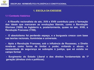 DISCIPLINA: HERMENÊUTICA FILOSÓFICA E CONSTITUCIONAL
1. ESCOLA DA EXEGESE
- A filosofia racionalista do séc. XVII e XVIII contribuiu para a formação
dos ideais que marcaram as revoluções liberais, como a Revolução
Gloriosa (1689) na Inglaterra e, posteriormente, quase no séc. XVIII, a
Revolução Francesa (1789).
- O absolutismo foi perdendo espaço, e a burguesia cresce com base
nas teorias racionais, iluministas e universais.
1.1 Contexto histórico
- Após a Revolução Francesa, sob a influência de Rousseau, o Direito
revela-se como forma de limitar o poder, evitando o abuso. A
necessidade de segurança se sobrepõe à justiça, que só existia no
campo formal.
- Surgimento do Estado Liberal e dos direitos fundamentais de 1ª
geração (direitos civis e políticos).
 