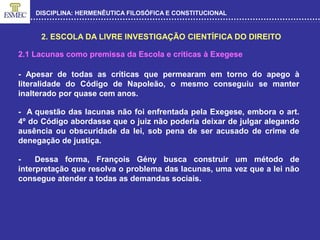 DISCIPLINA: HERMENÊUTICA FILOSÓFICA E CONSTITUCIONAL
2. ESCOLA DA LIVRE INVESTIGAÇÃO CIENTÍFICA DO DIREITO
- Apesar de todas as críticas que permearam em torno do apego à
literalidade do Código de Napoleão, o mesmo conseguiu se manter
inalterado por quase cem anos.
- A questão das lacunas não foi enfrentada pela Exegese, embora o art.
4º do Código abordasse que o juiz não poderia deixar de julgar alegando
ausência ou obscuridade da lei, sob pena de ser acusado de crime de
denegação de justiça.
2.1 Lacunas como premissa da Escola e críticas à Exegese
- Dessa forma, François Gény busca construir um método de
interpretação que resolva o problema das lacunas, uma vez que a lei não
consegue atender a todas as demandas sociais.
 