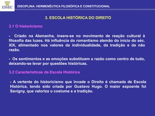 DISCIPLINA: HERMENÊUTICA FILOSÓFICA E CONSTITUCIONAL
3. ESCOLA HISTÓRICA DO DIREITO
- Criado na Alemanha, insere-se no movimento de reação cultural à
filosofia das luzes. Há influência do romantismo alemão do início do séc.
XIX, alimentado nos valores da individualidade, da tradição e da não
razão.
- Os sentimentos e as emoções substituem a razão como centro de tudo,
deixando-se levar por questões históricas.
3.1 O historicismo
3.2 Características da Escola Histórica
- A vertente do historicismo que invade o Direito é chamada de Escola
Histórica, tendo sido criada por Gustavo Hugo. O maior expoente foi
Savigny, que valoriza o costume e a tradição.
 