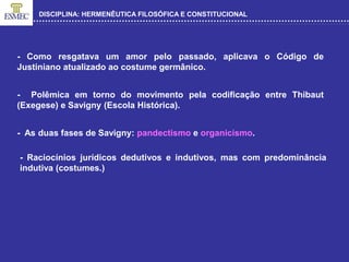 DISCIPLINA: HERMENÊUTICA FILOSÓFICA E CONSTITUCIONAL
- Como resgatava um amor pelo passado, aplicava o Código de
Justiniano atualizado ao costume germânico.
- Polêmica em torno do movimento pela codificação entre Thibaut
(Exegese) e Savigny (Escola Histórica).
- As duas fases de Savigny: pandectismo e organicismo.
- Raciocínios jurídicos dedutivos e indutivos, mas com predominância
indutiva (costumes.)
 