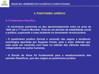 DISCIPLINA: HERMENÊUTICA FILOSÓFICA E CONSTITUCIONAL
4. POSITIVISMO JURÍDICO
4.1 Positivismo filosófico
- O movimento positivista se deu aproximadamente entre os anos de
1840 até a 1ª Guerra Mundial. Vivia-se um período de estabilidade social
e política, superando o caos existente no movimento revolucionário.
- O positivismo jurídico (formal e racional) não seguiu a tendência
sociológica apontada por Augusto Comte, pois o autor defende que
tudo pode ser resolvido com base no método das ciências naturais,
independente de ações humanas.
- A Escola de Viena foi fundamental para o amadurecimento dos
estudos filosóficos, que deu origem ao positivismo jurídico.
 