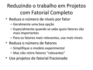 Reduzindo o trabalho em Projetos
com Fatorial Completo
• Reduza o número de níveis por fator
– Geralmente uma boa opção
– Especialmente quando se sabe quais fatores são
mais importantes
– Para os fatores mais relevantes, use mais níveis
• Reduza o número de fatores
– Simplifique o modelo experimental
– Mas não retire fatores “relevantes”
• Use projetos de fatorial fracionado
 