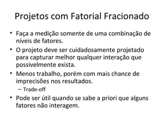 Projetos com Fatorial Fracionado
• Faça a medição somente de uma combinação de
níveis de fatores.
• O projeto deve ser cuidadosamente projetado
para capturar melhor qualquer interação que
possivelmente exista.
• Menos trabalho, porém com mais chance de
imprecisões nos resultados.
– Trade-off
• Pode ser útil quando se sabe a priori que alguns
fatores não interagem.
 