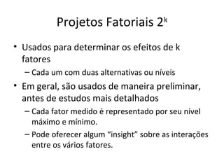Projetos Fatoriais 2k
• Usados para determinar os efeitos de k
fatores
– Cada um com duas alternativas ou níveis
• Em geral, são usados de maneira preliminar,
antes de estudos mais detalhados
– Cada fator medido é representado por seu nível
máximo e mínimo.
– Pode oferecer algum “insight” sobre as interações
entre os vários fatores.
 