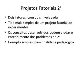 Projetos Fatoriais 22
• Dois fatores, com dois níveis cada
• Tipo mais simples de um projeto fatorial de
experimentos
• Os conceitos desenvolvidos podem ajudar o
entendimento dos problemas de 2k
• Exemplo simples, com finalidade pedagógica
 