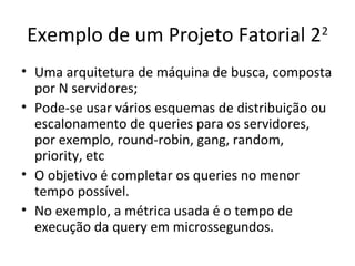 Exemplo de um Projeto Fatorial 22
• Uma arquitetura de máquina de busca, composta
por N servidores;
• Pode-se usar vários esquemas de distribuição ou
escalonamento de queries para os servidores,
por exemplo, round-robin, gang, random,
priority, etc
• O objetivo é completar os queries no menor
tempo possível.
• No exemplo, a métrica usada é o tempo de
execução da query em microssegundos.
 