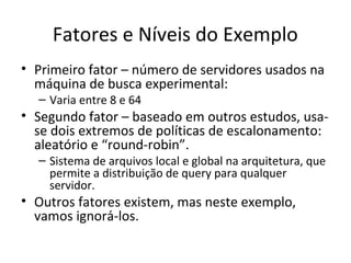 Fatores e Níveis do Exemplo
• Primeiro fator – número de servidores usados na
máquina de busca experimental:
– Varia entre 8 e 64
• Segundo fator – baseado em outros estudos, usa-
se dois extremos de políticas de escalonamento:
aleatório e “round-robin”.
– Sistema de arquivos local e global na arquitetura, que
permite a distribuição de query para qualquer
servidor.
• Outros fatores existem, mas neste exemplo,
vamos ignorá-los.
 