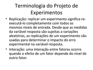 Terminologia do Projeto de
Experimentos
• Replicação: replicar um experimento significa re-
executá-lo completamente com todos os
mesmos níveis de entrada. Desde que as medidas
da variável resposta são sujeitas a variações
aleatórias, as replicações de um experimento são
usadas para determinar o impacto do erro
experimental na variável resposta.
• Interação: uma interação entre fatores ocorre
quando o efeito de um fator depende do nível de
outro fator.
 