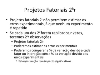 Projetos Fatoriais 2k
r
• Projetos fatoriais 2k
não permitem estimar os
erros experimentais já́ que nenhum experimento
é repetido
• Se cada um dos 2k
forem replicados r vezes,
teremos 2k
r observações
– Projetos fatoriais 2k
r
– Poderemos estimar os erros experimentais
– Poderemos comparar a % da variação devido a cada
fator ou interação com a % da variação devido aos
erros experimentais
• Fator/interação tem impacto significativo?
 