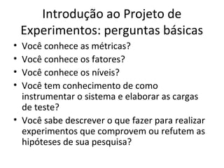 Introdução ao Projeto de
Experimentos: perguntas básicas
• Você conhece as métricas?
• Você conhece os fatores?
• Você conhece os níveis?
• Você tem conhecimento de como
instrumentar o sistema e elaborar as cargas
de teste?
• Você sabe descrever o que fazer para realizar
experimentos que comprovem ou refutem as
hipóteses de sua pesquisa?
 