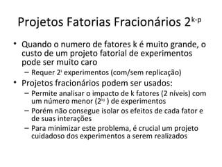 Projetos Fatorias Fracionários 2k-p
• Quando o numero de fatores k é muito grande, o
custo de um projeto fatorial de experimentos
pode ser muito caro
– Requer 2k
experimentos (com/sem replicação)
• Projetos fracionários podem ser usados:
– Permite analisar o impacto de k fatores (2 níveis) com
um número menor (2k-p
) de experimentos
– Porém não consegue isolar os efeitos de cada fator e
de suas interações
– Para minimizar este problema, é crucial um projeto
cuidadoso dos experimentos a serem realizados
 