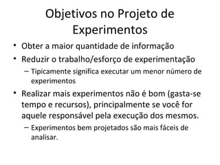 Objetivos no Projeto de
Experimentos
• Obter a maior quantidade de informação
• Reduzir o trabalho/esforço de experimentação
– Tipicamente significa executar um menor número de
experimentos
• Realizar mais experimentos não é bom (gasta-se
tempo e recursos), principalmente se você for
aquele responsável pela execução dos mesmos.
– Experimentos bem projetados são mais fáceis de
analisar.
 