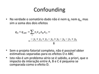 Confounding
• Na verdade o somatório dado não é nem qD nem qABC mas
sim a soma dos dois efeitos
• Sem o projeto fatorial completo, não é possivel obter
estimativas separadas para os efeitos D e ABC
• Isto não é um problema sério se é sabido, a priori, que o
impacto da interação entre A, B e C é pequena se
comparada como o efeito D.
 