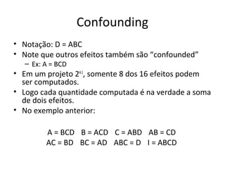 Confounding
• Notação: D = ABC
• Note que outros efeitos também são “confounded”
– Ex: A = BCD
• Em um projeto 24-1
, somente 8 dos 16 efeitos podem
ser computados.
• Logo cada quantidade computada é na verdade a soma
de dois efeitos.
• No exemplo anterior:
A = BCD B = ACD C = ABD AB = CD
AC = BD BC = AD ABC = D I = ABCD
 