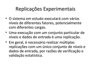 Replicações Experimentais
• O sistema em estudo executará com vários
níveis de diferentes fatores, potencialmente
com diferentes cargas.
• Uma execução com um conjunto particular de
níveis e dados de entrada é uma replicação.
• Em geral, é necessário realizar múltiplas
replicações com um único conjunto de níveis e
dados de entrada, por razões de verificação e
validação estatística.
 
