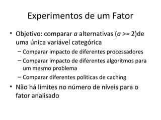 Experimentos de um Fator
• Objetivo: comparar a alternativas (a >= 2)de
uma única variável categórica
– Comparar impacto de diferentes processadores
– Comparar impacto de diferentes algoritmos para
um mesmo problema
– Comparar diferentes politicas de caching
• Não há limites no número de níveis para o
fator analisado
 