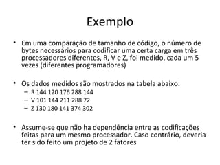 Exemplo
• Em uma comparação de tamanho de código, o número de
bytes necessários para codificar uma certa carga em três
processadores diferentes, R, V e Z, foi medido, cada um 5
vezes (diferentes programadores)
• Os dados medidos são mostrados na tabela abaixo:
– R 144 120 176 288 144
– V 101 144 211 288 72
– Z 130 180 141 374 302
• Assume-se que não ha dependência entre as codificações
feitas para um mesmo processador. Caso contrário, deveria
ter sido feito um projeto de 2 fatores
 