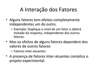 A Interação dos Fatores
• Alguns fatores tem efeitos completamente
independentes um do outro.
– Exemplo: Duplique o nível de um fator e obterá́
metade da resposta, independente dos outros
fatores.
• Mas os efeitos de alguns fatores dependem dos
valores de outros fatores
– Fatores inter-atuantes
• A presença de fatores inter-atuantes complica o
projeto experimental.
 
