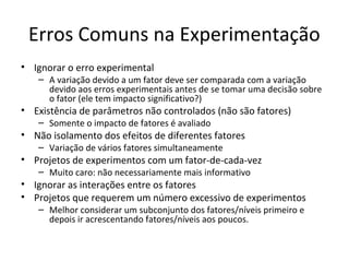 Erros Comuns na Experimentação
• Ignorar o erro experimental
– A variação devido a um fator deve ser comparada com a variação
devido aos erros experimentais antes de se tomar uma decisão sobre
o fator (ele tem impacto significativo?)
• Existência de parâmetros não controlados (não são fatores)
– Somente o impacto de fatores é avaliado
• Não isolamento dos efeitos de diferentes fatores
– Variação de vários fatores simultaneamente
• Projetos de experimentos com um fator-de-cada-vez
– Muito caro: não necessariamente mais informativo
• Ignorar as interações entre os fatores
• Projetos que requerem um número excessivo de experimentos
– Melhor considerar um subconjunto dos fatores/níveis primeiro e
depois ir acrescentando fatores/níveis aos poucos.
 
