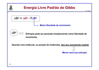 DQOI - UFC Prof. Nunes
EntropiaEntropia
12
O sinal de ΔH°
não é a medida final para sabermos
se uma reação pode ou não ocorrer.
Embora as reações exotérmicas sejam comuns,
ainda há muitos exemplos de reações endotérmicas que
ocorrem rapidamente.
Isto levanta a questão: qual é a medida final para se determinar se uma
reação pode ocorrer ou não?
A resposta a esta pergunta é a entropia, que é o princípio
subjacente que orienta todos os processos físicos, químicos e
biológicos.
 