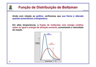 DQOI - UFC Prof. Nunes
EntropiaEntropia
18
Um processo que envolve um aumento na entropia
é considerado espontâneo, ou seja, o processo pode e irá
ocorrer, com tempo suficiente, embora a expansão, só
tivemos que considerar a mudança na entropia do sistema
(das partículas de gás). O ambiente não foi afetado pela
expansão espontânea.
As reações químicas não são uma exceção,
no entanto, em uma reação química, os ambientes são
afetados.
Devemos levar em conta não apenas a variação de
entropia do sistema,
mas também a variação na entropia da
vizinhança.
∆Stotal = ∆Ssistema + ∆Svizinhança
 