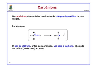 DQOI - UFC Prof. Nunes
54
Um centro nucleofílico é um átomo rico em elétrons que é capaz de doar
um par de elétrons.
Observe que esta descrição é muito semelhante à definição de uma base
de Lewis. Na verdade, os termos “Nucleófilo" e “Base de Lewis" são
sinônimos.
Dois exemplos de nucleófilos são os seguintes:
Cada um desses exemplos tem pares de elétrons livres em um átomo de
oxigênio. O etóxido tem uma carga negativa e é, portanto, mais
nucleofílico do que o etanol. No entanto, o etanol ainda pode funcionar
como um nucleófilo (embora fraco), porque os pares isolados em etanol
representam regiões de alta densidade eletrônica. Qualquer átomo que
possua um par solitário localizado pode ser nucleofílico.
NucleófilosNucleófilos
etóxido etanol
 