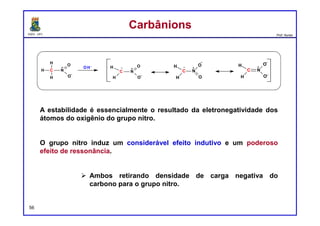 DQOI - UFC Prof. Nunes
57
Um centro eletrofílico é um átomo deficiente de elétrons que é capaz de
aceitar um par de elétrons.
Observe que esta definição é muito semelhante à definição de um ácido
de Lewis. Na verdade, o termos "eletrofílico" e "ácido de Lewis" são
sinônimos. Dois exemplos de eletrófilos são os seguintes:
O primeiro composto exibe um átomo de carbono eletrofílico como
resultado dos efeitos indutivos do átomo de cloro.
O segundo exemplo exibe um átomo de carbono carregado positivamente
e é chamado um carbocátion. Um carbocátion tem um orbital p vazio. O p
orbital vazio funciona como um sítio que pode aceitar um par de elétrons,
tornando o composto eletrofílico.
EletrófilosEletrófilos
 