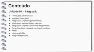 Conteúdo
● Primitivas e antiderivação;
● Mudança de variável;
● Integral das funções trigonométricas;
● Integral das trigonométricas inversas;
● Integral das funções exponencial e logarítmica;
● Equações diferenciais e de movimento retilíneo;
● Áreas;
● Integral definida;
● Integrais Impróprias.
Unidade 01 – Integração
 