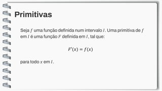 Primitivas
Seja 𝑓 uma função definida num intervalo 𝐼. Uma primitiva de 𝑓
em 𝐼 é uma função 𝐹 definida em 𝐼, tal que:
𝐹′(𝑥) = 𝑓(𝑥)
para todo 𝑥 em 𝐼.
 