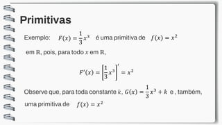 Primitivas
Exemplo: 𝐹(𝑥) =
1
3
𝑥3 é uma primitiva de 𝑓(𝑥) = 𝑥2
em ℝ, pois, para todo 𝑥 em ℝ,
𝐹′ 𝑥 =
1
3
𝑥3
′
= 𝑥2
Observe que, para toda constante 𝑘, 𝐺 𝑥 =
1
3
𝑥3 + 𝑘 e , também,
𝑓(𝑥) = 𝑥2
uma primitiva de
 