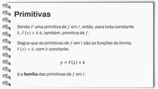 Primitivas
Sendo 𝐹 uma primitiva de 𝑓 em 𝐼, então, para toda constante
𝑘, 𝐹(𝑥) + 𝑘 é, também, primitiva de 𝑓.
Segue que as primitivas de 𝑓 em 𝐼 são as funções da forma:
𝐹(𝑥) + 𝑘, com 𝑘 constante.
𝑦 = 𝐹 𝑥 + 𝑘
é a família das primitivas de 𝑓 em 𝐼.
 
