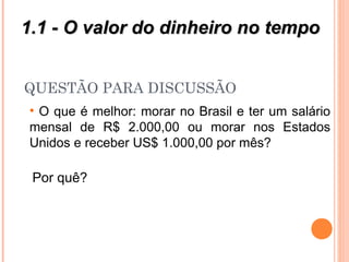 QUESTÃO PARA DISCUSSÃO
• O que é melhor: morar no Brasil e ter um salário
mensal de R$ 2.000,00 ou morar nos Estados
Unidos e receber US$ 1.000,00 por mês?
Por quê?
1.1 - O valor do dinheiro no tempo1.1 - O valor do dinheiro no tempo
 
