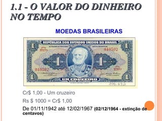 1.1 - O VALOR DO DINHEIRO1.1 - O VALOR DO DINHEIRO
NO TEMPONO TEMPO
MOEDAS BRASILEIRAS
Cr$ 1,00 - Um cruzeiro
Rs $ 1000 = Cr$ 1,00
De 01/11/1942 até 12/02/1967 (02/12/1964 - extinção de
centavos)
 
