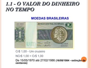 1.1 - O VALOR DO DINHEIRO1.1 - O VALOR DO DINHEIRO
NO TEMPONO TEMPO
MOEDAS BRASILEIRAS
Cr$ 1,00 - Um cruzeiro
NCr$ 1,00 = Cr$ 1,00
De 15/05/1970 até 27/02/1986 (16/08/1984 - extinção de
centavos)
 